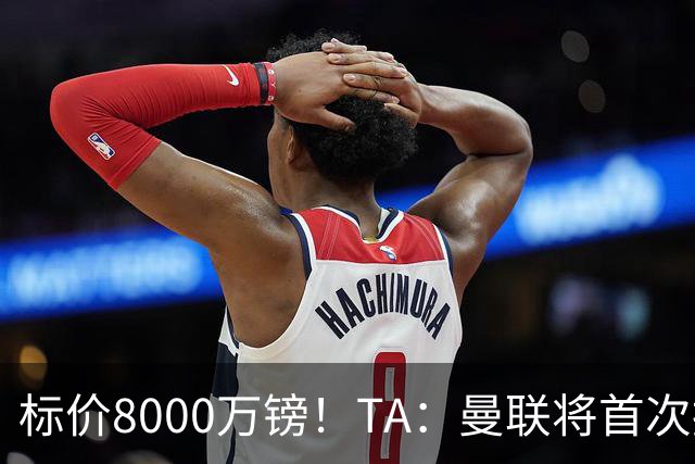 标价8000万镑！TA：曼联将首次报价M费，但不准备满足西汉姆要价